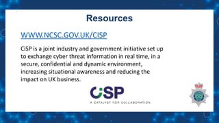 Resources
WWW.NCSC.GOV.UK/CISP
CiSP is a joint industry and government initiative set up
to exchange cyber threat information in real time, in a
secure, confidential and dynamic environment,
increasing situational awareness and reducing the
impact on UK business.
 