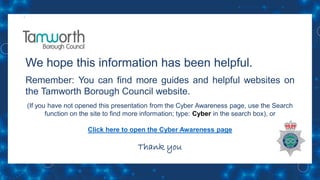 We hope this information has been helpful.
Remember: You can find more guides and helpful websites on
the Tamworth Borough Council website.
(If you have not opened this presentation from the Cyber Awareness page, use the Search
function on the site to find more information; type: Cyber in the search box), or
Click here to open the Cyber Awareness page
Thank you
 