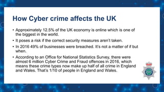 How Cyber crime affects the UK
• Approximately 12.5% of the UK economy is online which is one of
the biggest in the world.
• It poses a risk if the correct security measures aren’t taken.
• In 2016 49% of businesses were breached. It’s not a matter of if but
when.
• According to an Office for National Statistics Survey, there were
almost 6 million Cyber Crime and Fraud offences in 2016, which
means these crime types now make up half of all crime in England
and Wales. That’s 1/10 of people in England and Wales.
 