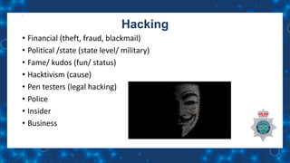 Hacking
• Financial (theft, fraud, blackmail)
• Political /state (state level/ military)
• Fame/ kudos (fun/ status)
• Hacktivism (cause)
• Pen testers (legal hacking)
• Police
• Insider
• Business
 