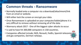 Common threats - Ransomware
• Normally loaded onto a computer via a download/attachment/link
from an email or website.
• Will either lock the screen or encrypt your data.
• Once Ransomware is uploaded on your computer/tablet/phone it is
very difficult to remove without removing all of the data
• Wannacry attack 2017 - One of the biggest cyber attacks to occur.
• Is said to have hit 300,000 computers in 150 countries.
• Companies affected include; NHS, Renault, FedEx, Spanish telecoms
and gas companies, German railways.
 