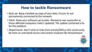 How to tackle Ransomware
• Back up- Keep a backed up copy of your data. Ensure its not
permanently connected to the network.
• Patch- Keep your software up to date. Wannacry was successful as
those affected computers hadn’t updated. The update contained a fix
for the problem.
• Attachments- Don’t click on links from emails/SMS as this could easily
be from an untrusted source and contain malware like Ransomware
 
