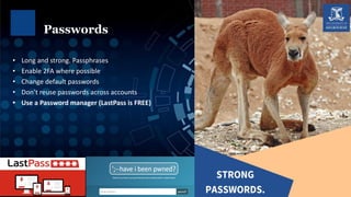 • Long and strong. Passphrases
• Enable 2FA where possible
• Change default passwords
• Don’t reuse passwords across accounts
• Use a Password manager (LastPass is FREE)
Passwords
 