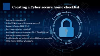 • Are my devices secure?
• Using VPN to access University systems?
• Beware of using FREE Wi-Fi
• Do I have anti virus installed?
• Am I backing up my important files? Cloud & Local
• Are my devices up to date?
• Enable two-factor authentication (2FA) where possible
• STOP. THINK BEFORE YOU CLICK.
Creating a Cyber secure home checklist
 