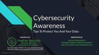 www.treetopsecurity.com
Cybersecurity
Awareness
Tips To Protect You And Your Data
CONTENT BY
1
DALLAS HASELHORST
FOUNDER/OWNER, TREETOP SECURITY
GSE #231, MSISE, CISSP, SANS/GIAC(X10)
From the makers of Peak. The only comprehensive and
affordable cybersecurity platform for small businesses.
PRESENTED BY
TreeTop Security - CAT - v1.3
 