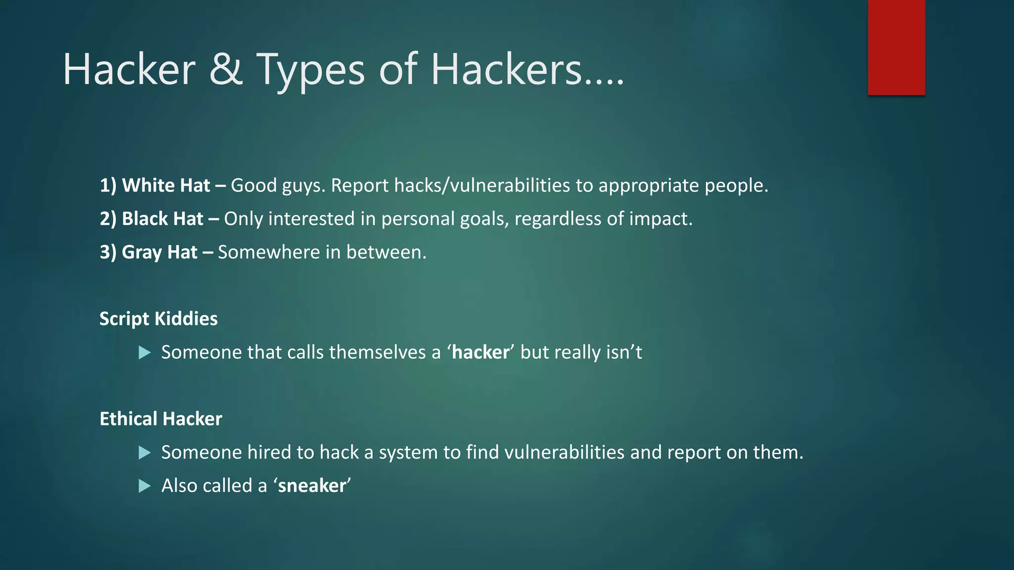 Hacker & Types of Hackers….
1) White Hat – Good guys. Report hacks/vulnerabilities to appropriate people.
2) Black Hat – Only interested in personal goals, regardless of impact.
3) Gray Hat – Somewhere in between.
Script Kiddies
 Someone that calls themselves a ‘hacker’ but really isn’t
Ethical Hacker
 Someone hired to hack a system to find vulnerabilities and report on them.
 Also called a ‘sneaker’
 