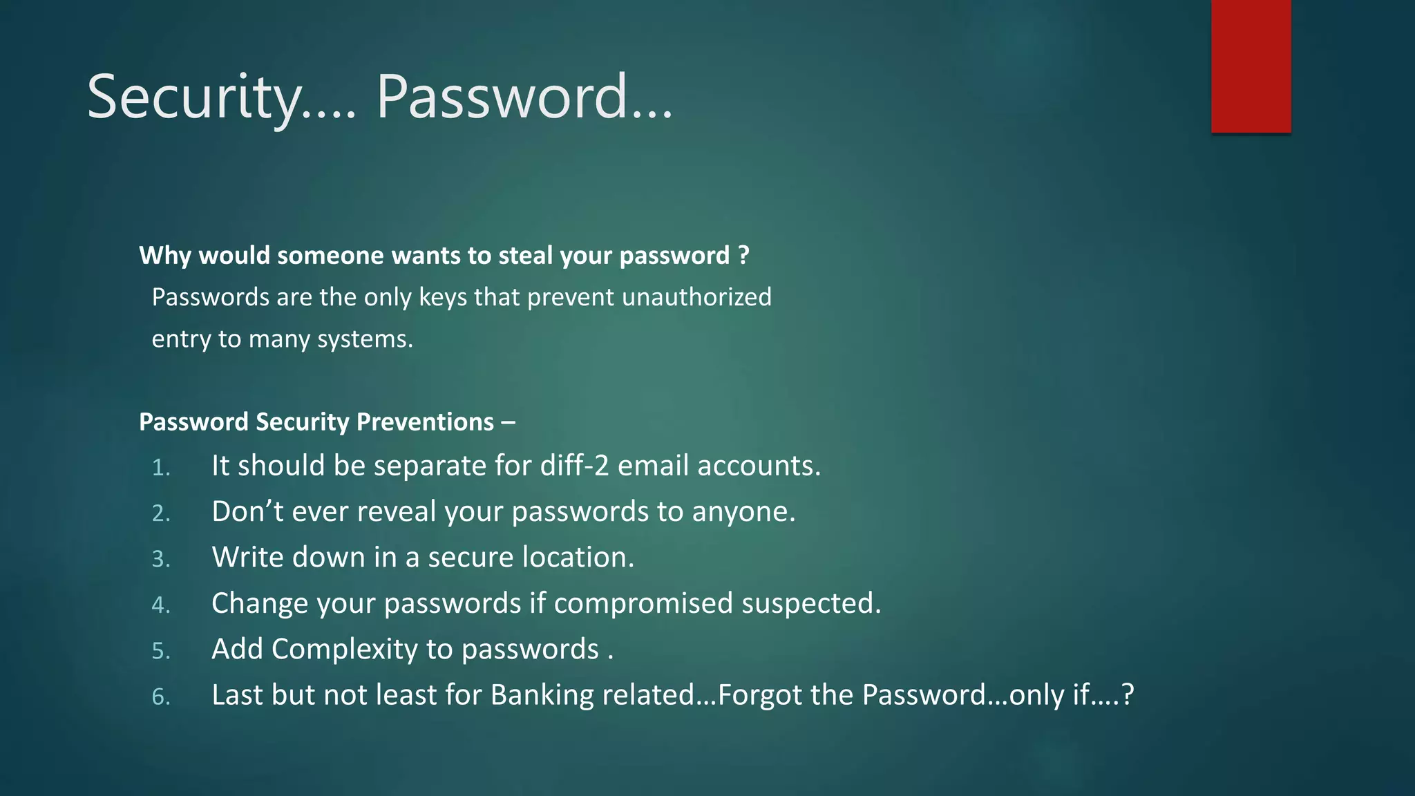 Security…. Password…
Why would someone wants to steal your password ?
Passwords are the only keys that prevent unauthorized
entry to many systems.
Password Security Preventions –
1. It should be separate for diff-2 email accounts.
2. Don’t ever reveal your passwords to anyone.
3. Write down in a secure location.
4. Change your passwords if compromised suspected.
5. Add Complexity to passwords .
6. Last but not least for Banking related…Forgot the Password…only if….?
 