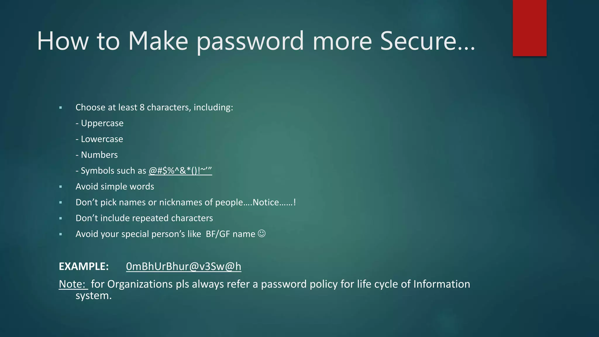 How to Make password more Secure…
 Choose at least 8 characters, including:
- Uppercase
- Lowercase
- Numbers
- Symbols such as @#$%^&*()!~’”
 Avoid simple words
 Don’t pick names or nicknames of people….Notice……!
 Don’t include repeated characters
 Avoid your special person’s like BF/GF name 
EXAMPLE: 0mBhUrBhur@v3Sw@h
Note: for Organizations pls always refer a password policy for life cycle of Information
system.
 