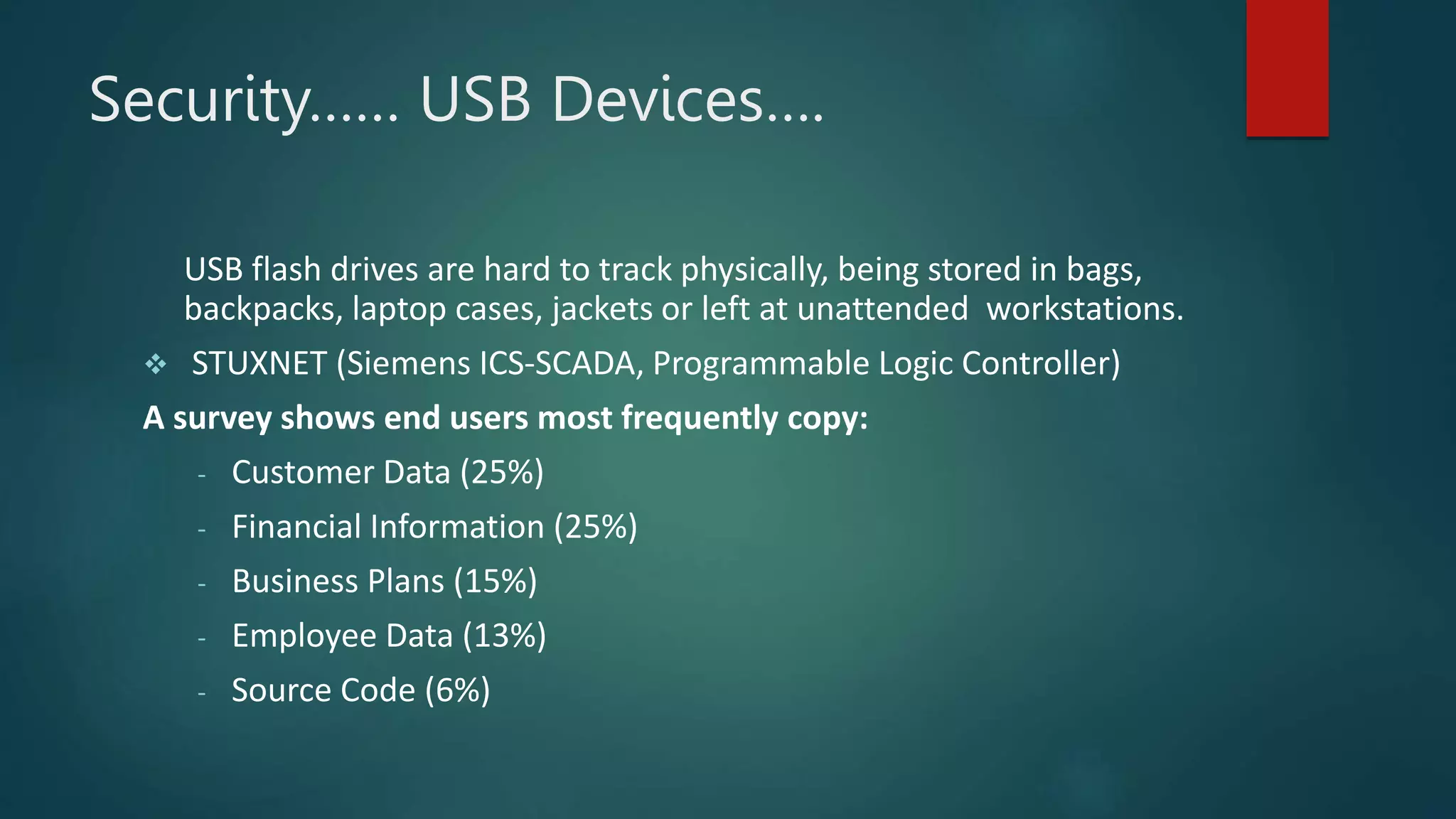 Security…… USB Devices….
USB flash drives are hard to track physically, being stored in bags,
backpacks, laptop cases, jackets or left at unattended workstations.
 STUXNET (Siemens ICS-SCADA, Programmable Logic Controller)
A survey shows end users most frequently copy:
- Customer Data (25%)
- Financial Information (25%)
- Business Plans (15%)
- Employee Data (13%)
- Source Code (6%)
 