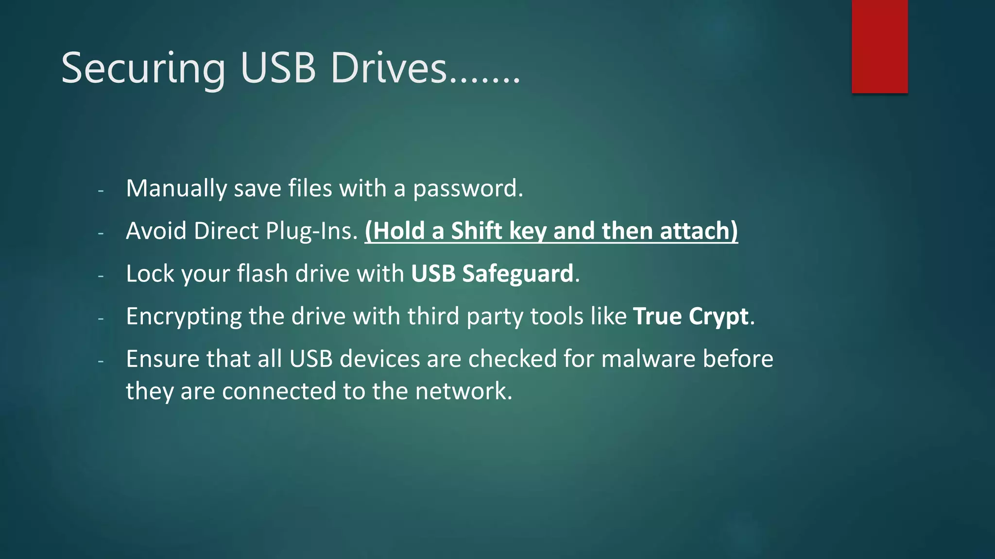 Securing USB Drives…….
- Manually save files with a password.
- Avoid Direct Plug-Ins. (Hold a Shift key and then attach)
- Lock your flash drive with USB Safeguard.
- Encrypting the drive with third party tools like True Crypt.
- Ensure that all USB devices are checked for malware before
they are connected to the network.
 