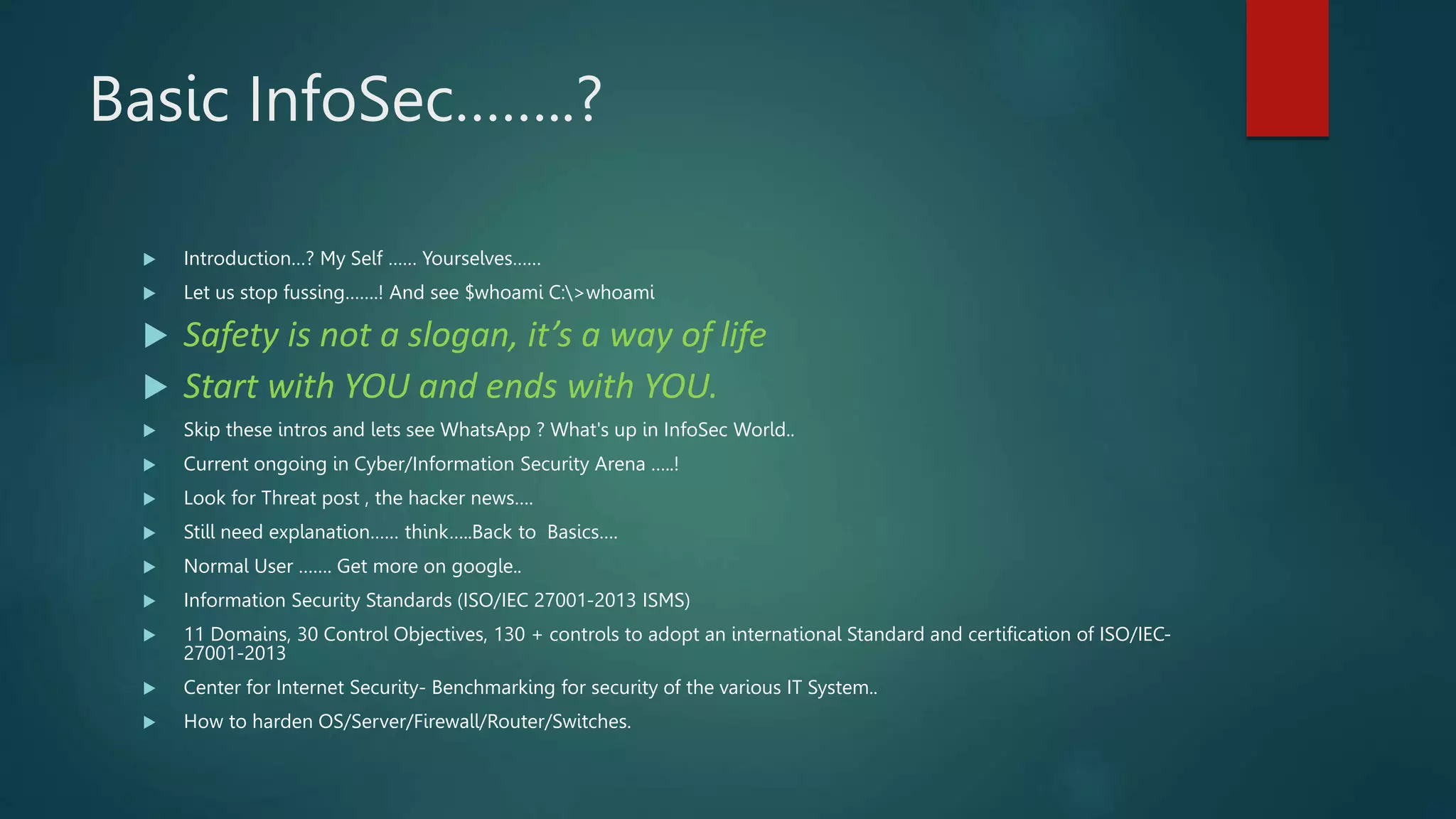 Basic InfoSec……..?
 Introduction…? My Self …… Yourselves……
 Let us stop fussing…….! And see $whoami C:>whoami
 Safety is not a slogan, it’s a way of life
 Start with YOU and ends with YOU.
 Skip these intros and lets see WhatsApp ? What's up in InfoSec World..
 Current ongoing in Cyber/Information Security Arena …..!
 Look for Threat post , the hacker news….
 Still need explanation…… think…..Back to Basics….
 Normal User ……. Get more on google..
 Information Security Standards (ISO/IEC 27001-2013 ISMS)
 11 Domains, 30 Control Objectives, 130 + controls to adopt an international Standard and certification of ISO/IEC-
27001-2013
 Center for Internet Security- Benchmarking for security of the various IT System..
 How to harden OS/Server/Firewall/Router/Switches.
 