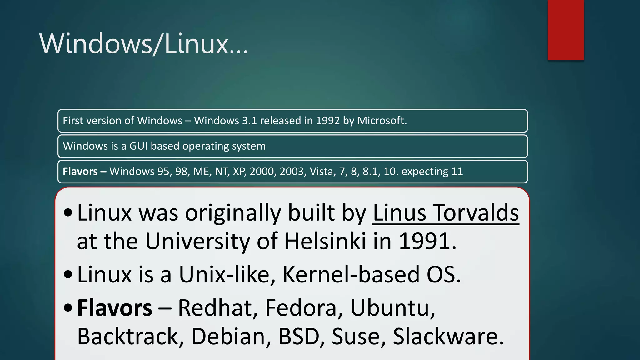 •Linux was originally built by Linus Torvalds
at the University of Helsinki in 1991.
•Linux is a Unix-like, Kernel-based OS.
•Flavors – Redhat, Fedora, Ubuntu,
Backtrack, Debian, BSD, Suse, Slackware.
Windows/Linux…
First version of Windows – Windows 3.1 released in 1992 by Microsoft.
Windows is a GUI based operating system
Flavors – Windows 95, 98, ME, NT, XP, 2000, 2003, Vista, 7, 8, 8.1, 10. expecting 11
 