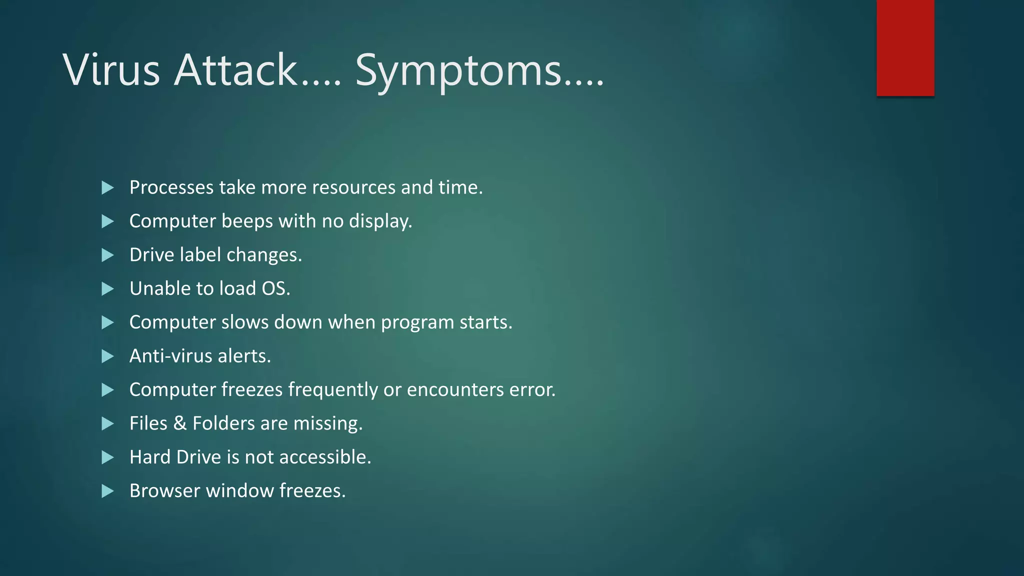 Virus Attack…. Symptoms….
 Processes take more resources and time.
 Computer beeps with no display.
 Drive label changes.
 Unable to load OS.
 Computer slows down when program starts.
 Anti-virus alerts.
 Computer freezes frequently or encounters error.
 Files & Folders are missing.
 Hard Drive is not accessible.
 Browser window freezes.
 