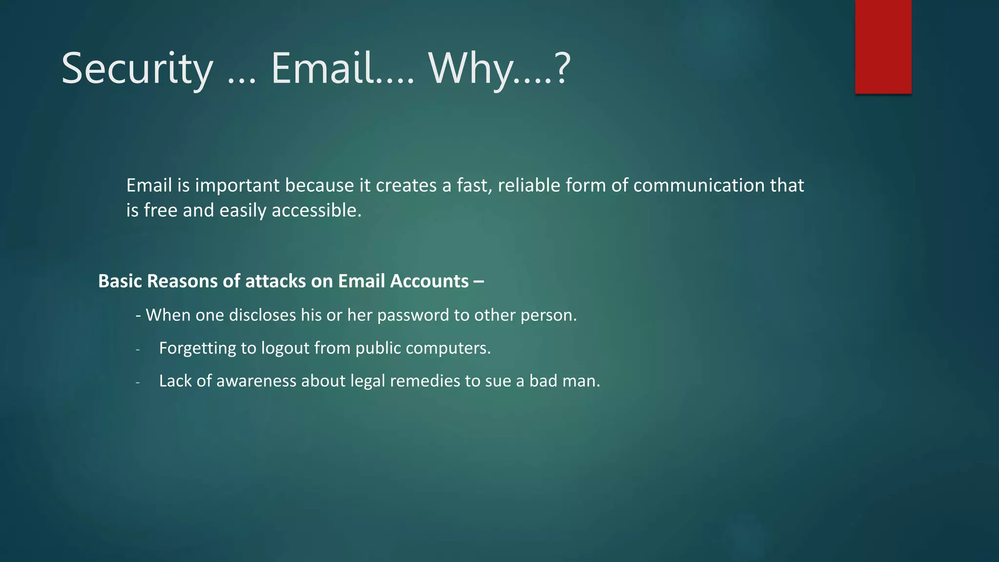 Security … Email…. Why….?
Email is important because it creates a fast, reliable form of communication that
is free and easily accessible.
Basic Reasons of attacks on Email Accounts –
- When one discloses his or her password to other person.
- Forgetting to logout from public computers.
- Lack of awareness about legal remedies to sue a bad man.
 