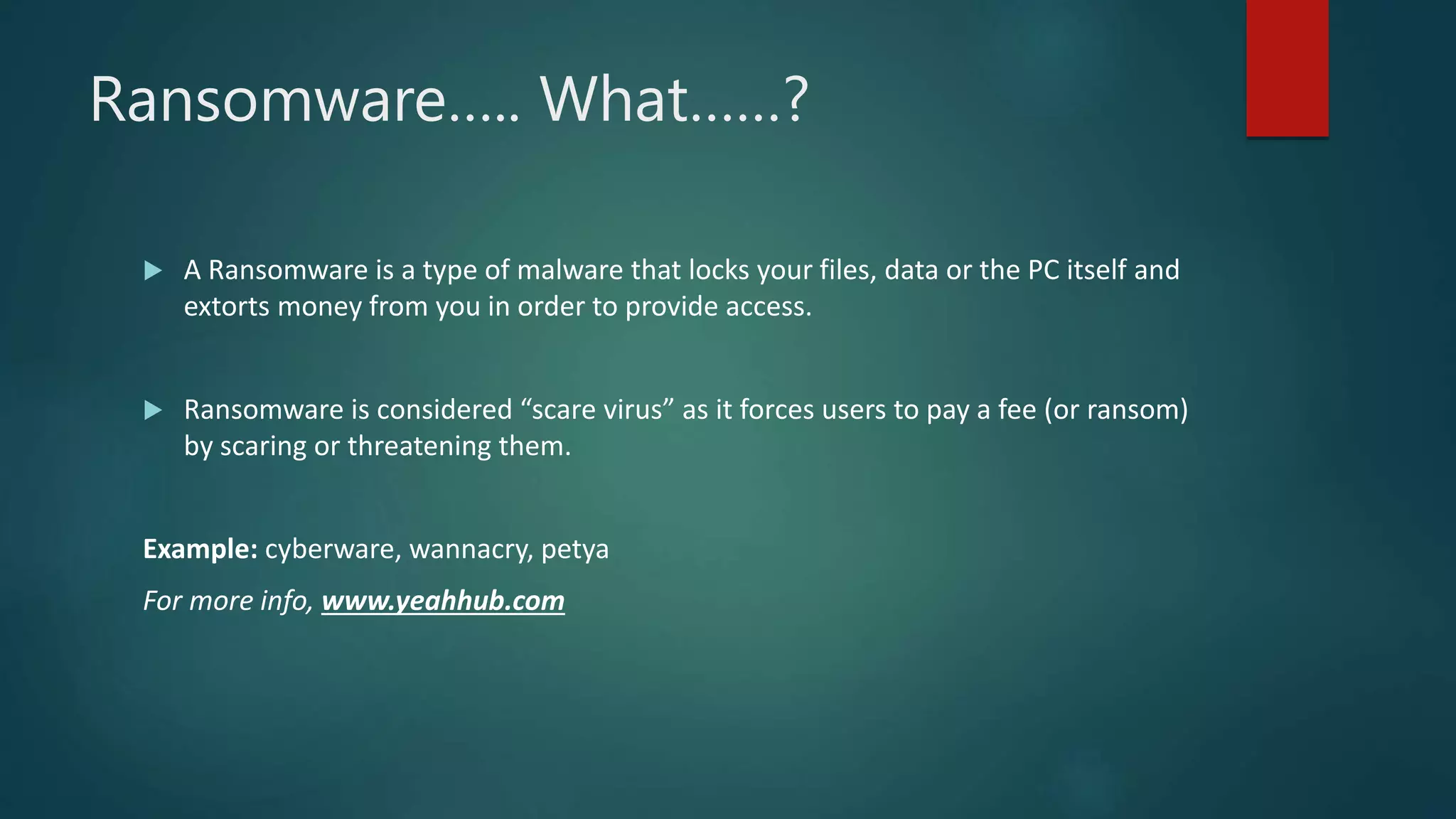 Ransomware….. What……?
 A Ransomware is a type of malware that locks your files, data or the PC itself and
extorts money from you in order to provide access.
 Ransomware is considered “scare virus” as it forces users to pay a fee (or ransom)
by scaring or threatening them.
Example: cyberware, wannacry, petya
For more info, www.yeahhub.com
 