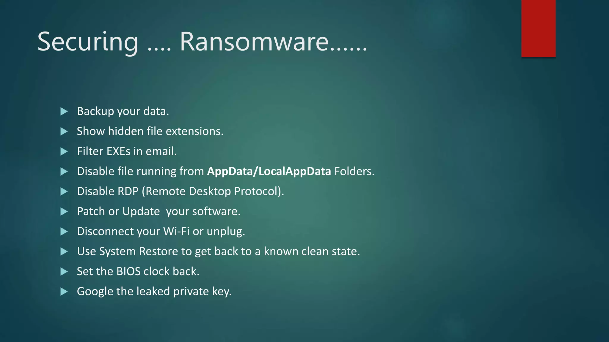 Securing …. Ransomware……
 Backup your data.
 Show hidden file extensions.
 Filter EXEs in email.
 Disable file running from AppData/LocalAppData Folders.
 Disable RDP (Remote Desktop Protocol).
 Patch or Update your software.
 Disconnect your Wi-Fi or unplug.
 Use System Restore to get back to a known clean state.
 Set the BIOS clock back.
 Google the leaked private key.
 