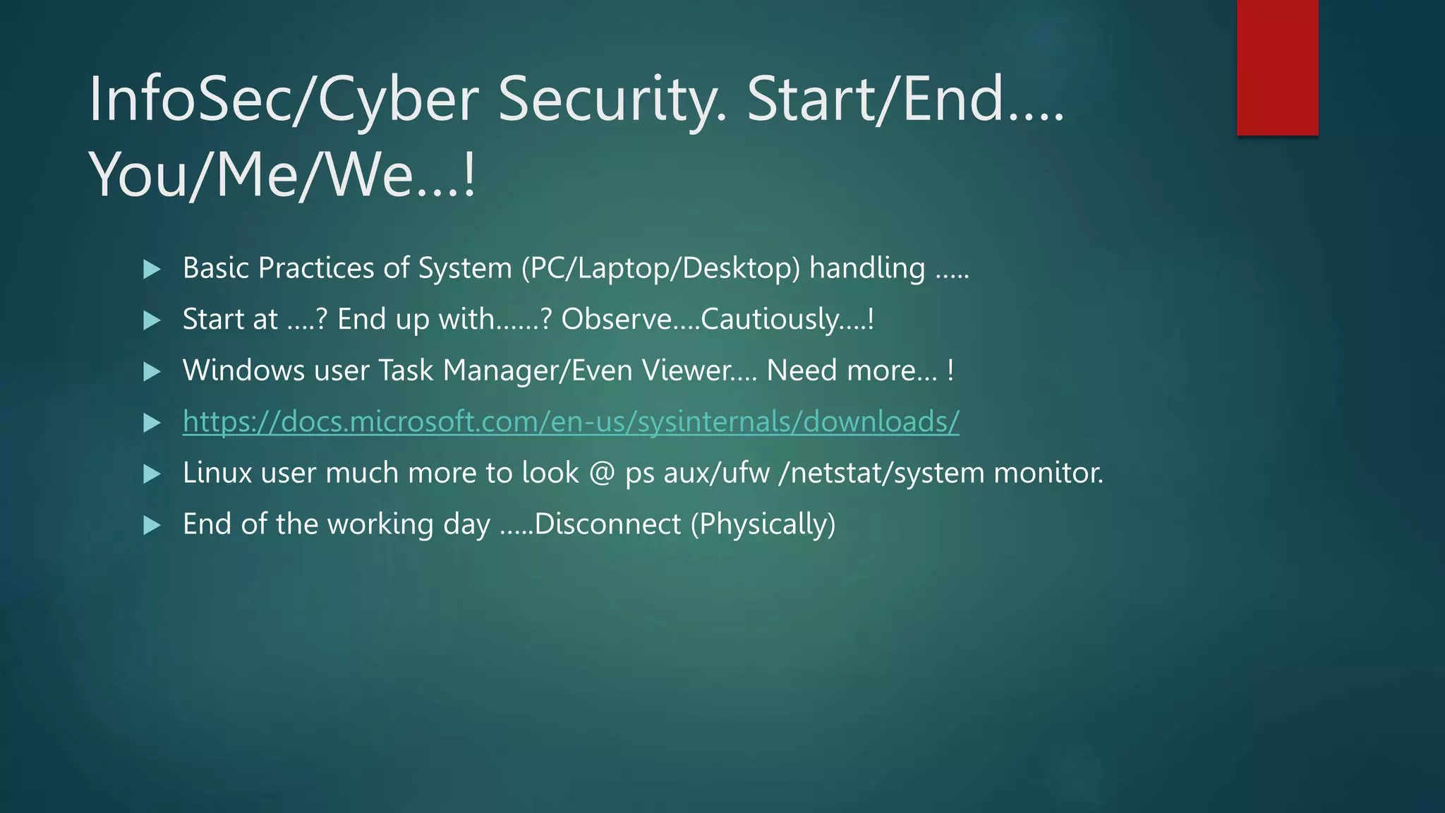 InfoSec/Cyber Security. Start/End….
You/Me/We…!
 Basic Practices of System (PC/Laptop/Desktop) handling …..
 Start at ….? End up with……? Observe….Cautiously….!
 Windows user Task Manager/Even Viewer…. Need more… !
 https://docs.microsoft.com/en-us/sysinternals/downloads/
 Linux user much more to look @ ps aux/ufw /netstat/system monitor.
 End of the working day …..Disconnect (Physically)
 