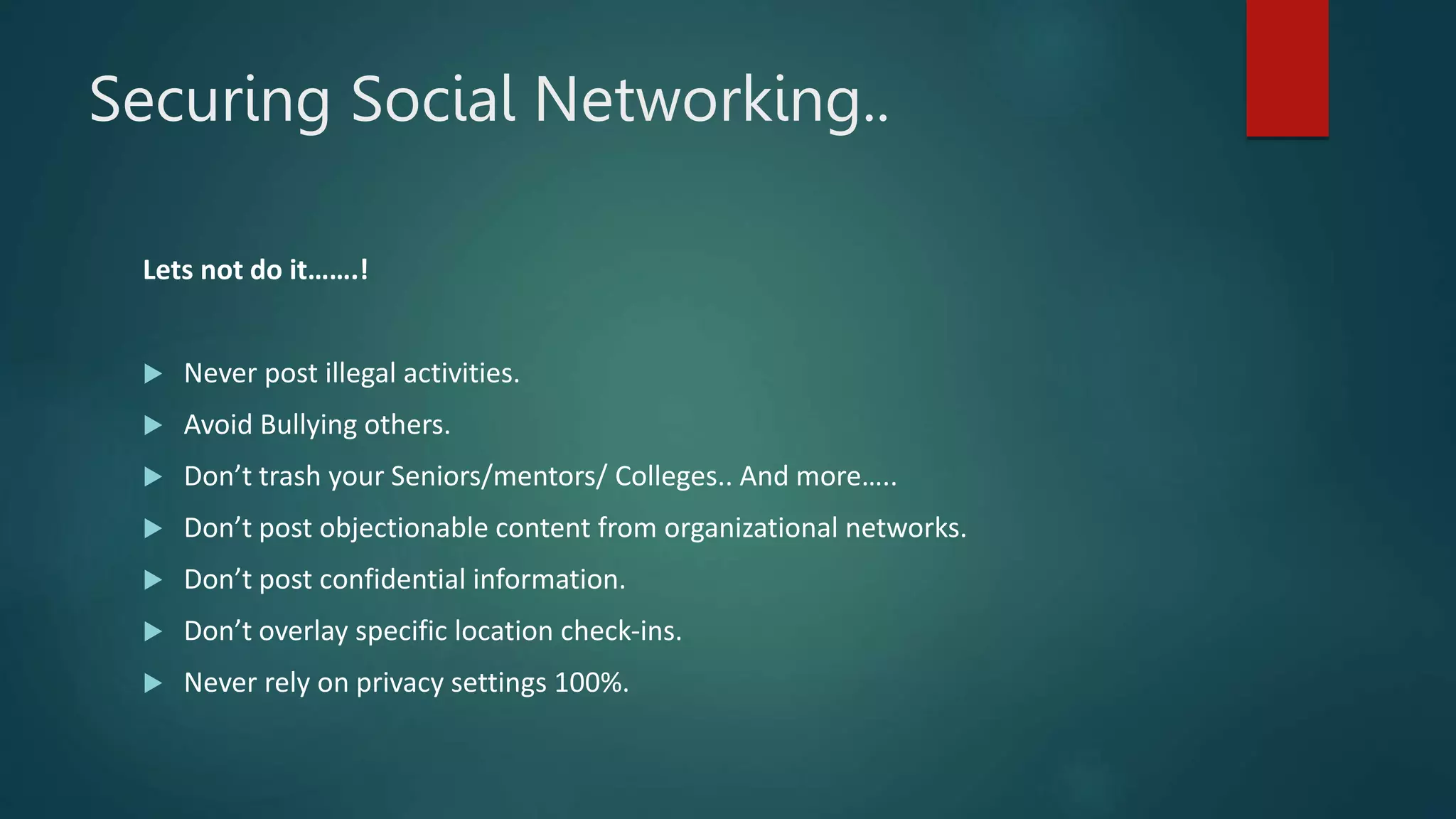 Securing Social Networking..
Lets not do it…….!
 Never post illegal activities.
 Avoid Bullying others.
 Don’t trash your Seniors/mentors/ Colleges.. And more…..
 Don’t post objectionable content from organizational networks.
 Don’t post confidential information.
 Don’t overlay specific location check-ins.
 Never rely on privacy settings 100%.
 