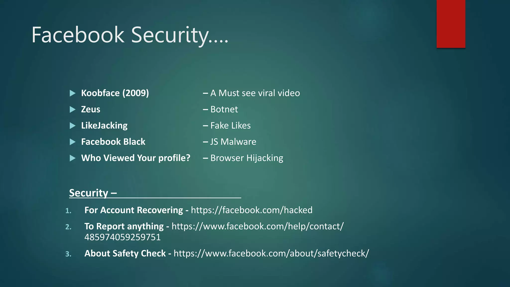 Facebook Security….
 Koobface (2009) – A Must see viral video
 Zeus – Botnet
 LikeJacking – Fake Likes
 Facebook Black – JS Malware
 Who Viewed Your profile? – Browser Hijacking
Security –
1. For Account Recovering - https://facebook.com/hacked
2. To Report anything - https://www.facebook.com/help/contact/
485974059259751
3. About Safety Check - https://www.facebook.com/about/safetycheck/
 