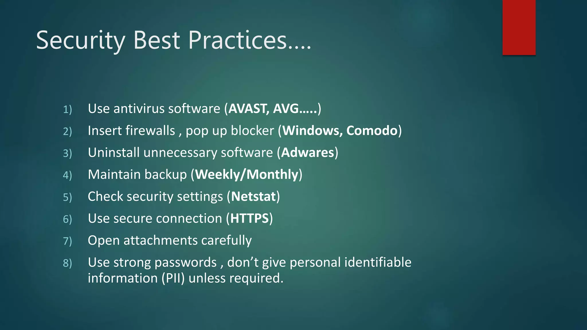 Security Best Practices….
1) Use antivirus software (AVAST, AVG…..)
2) Insert firewalls , pop up blocker (Windows, Comodo)
3) Uninstall unnecessary software (Adwares)
4) Maintain backup (Weekly/Monthly)
5) Check security settings (Netstat)
6) Use secure connection (HTTPS)
7) Open attachments carefully
8) Use strong passwords , don’t give personal identifiable
information (PII) unless required.
 