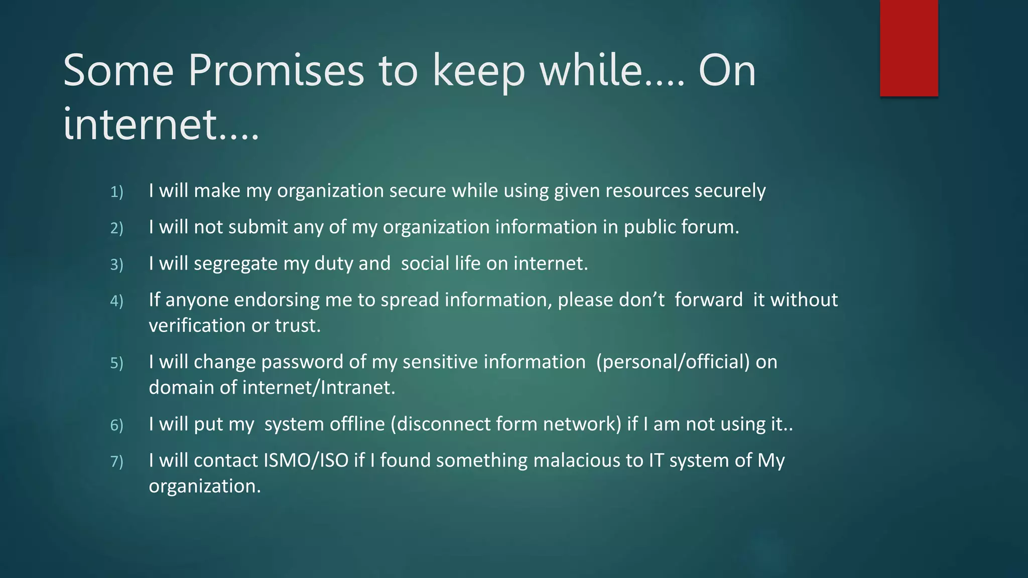 Some Promises to keep while…. On
internet….
1) I will make my organization secure while using given resources securely
2) I will not submit any of my organization information in public forum.
3) I will segregate my duty and social life on internet.
4) If anyone endorsing me to spread information, please don’t forward it without
verification or trust.
5) I will change password of my sensitive information (personal/official) on
domain of internet/Intranet.
6) I will put my system offline (disconnect form network) if I am not using it..
7) I will contact ISMO/ISO if I found something malacious to IT system of My
organization.
 