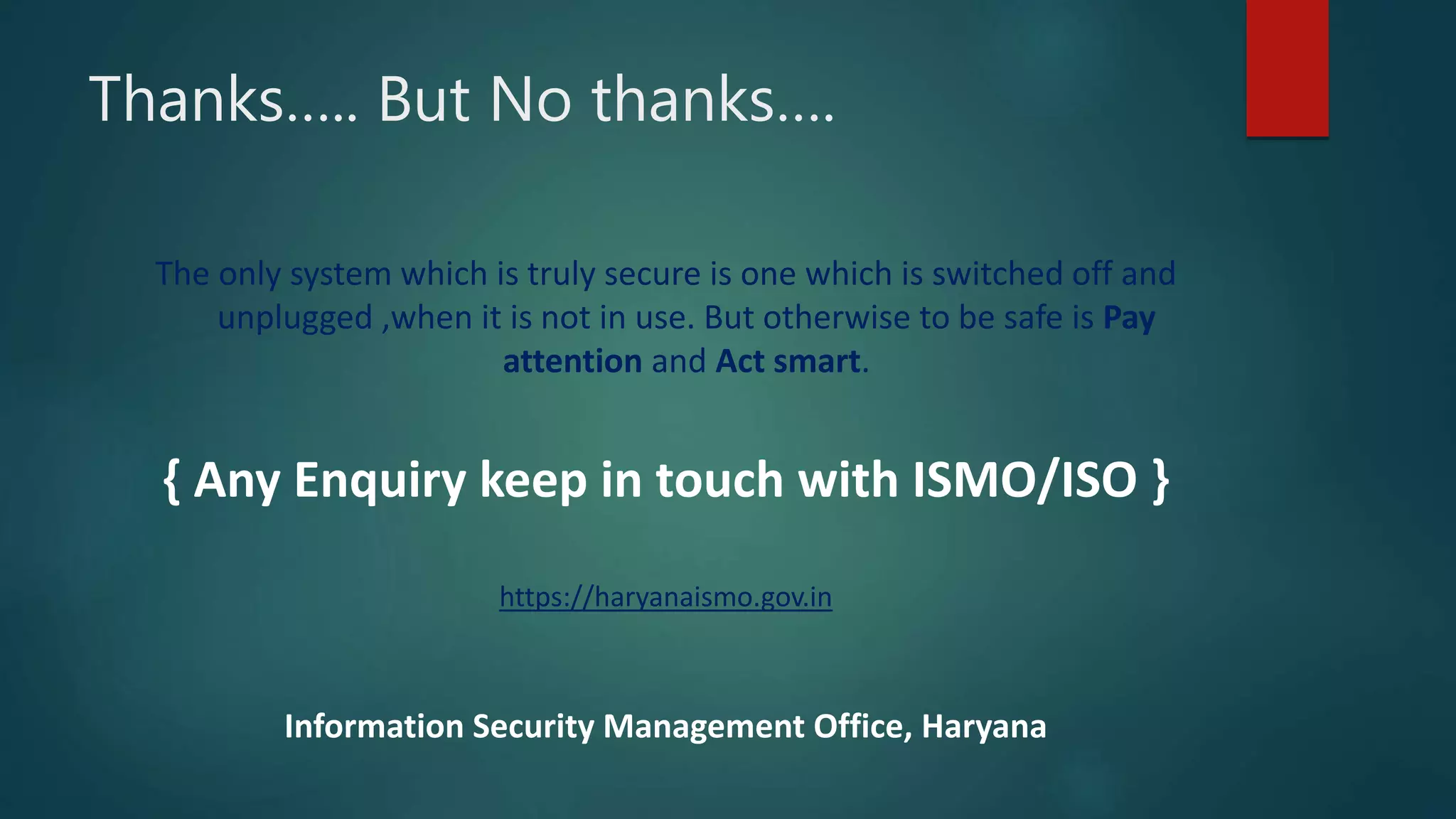 Thanks….. But No thanks….
The only system which is truly secure is one which is switched off and
unplugged ,when it is not in use. But otherwise to be safe is Pay
attention and Act smart.
{ Any Enquiry keep in touch with ISMO/ISO }
https://haryanaismo.gov.in
Information Security Management Office, Haryana
 