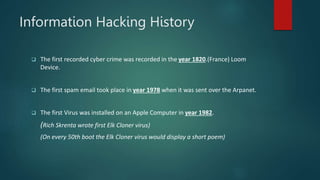 Information Hacking History
 The first recorded cyber crime was recorded in the year 1820.(France) Loom
Device.
 The first spam email took place in year 1978 when it was sent over the Arpanet.
 The first Virus was installed on an Apple Computer in year 1982.
(Rich Skrenta wrote first Elk Cloner virus)
(On every 50th boot the Elk Cloner virus would display a short poem)
 