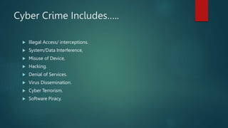 Cyber Crime Includes…..
 Illegal Access/ interceptions.
 System/Data Interference,
 Misuse of Device,
 Hacking.
 Denial of Services.
 Virus Dissemination.
 Cyber Terrorism.
 Software Piracy.
 