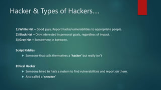 Hacker & Types of Hackers….
1) White Hat – Good guys. Report hacks/vulnerabilities to appropriate people.
2) Black Hat – Only interested in personal goals, regardless of impact.
3) Gray Hat – Somewhere in between.
Script Kiddies
 Someone that calls themselves a ‘hacker’ but really isn’t
Ethical Hacker
 Someone hired to hack a system to find vulnerabilities and report on them.
 Also called a ‘sneaker’
 