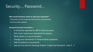 Security…. Password…
Why would someone wants to steal your password ?
Passwords are the only keys that prevent unauthorized
entry to many systems.
Password Security Preventions –
1. It should be separate for diff-2 email accounts.
2. Don’t ever reveal your passwords to anyone.
3. Write down in a secure location.
4. Change your passwords if compromised suspected.
5. Add Complexity to passwords .
6. Last but not least for Banking related…Forgot the Password…only if….?
 