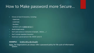 How to Make password more Secure…
 Choose at least 8 characters, including:
- Uppercase
- Lowercase
- Numbers
- Symbols such as @#$%^&*()!~’”
 Avoid simple words
 Don’t pick names or nicknames of people….Notice……!
 Don’t include repeated characters
 Avoid your special person’s like BF/GF name 
EXAMPLE: 0mBhUrBhur@v3Sw@h
Note: for Organizations pls always refer a password policy for life cycle of Information
system.
 
