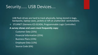 Security…… USB Devices….
USB flash drives are hard to track physically, being stored in bags,
backpacks, laptop cases, jackets or left at unattended workstations.
 STUXNET (Siemens ICS-SCADA, Programmable Logic Controller)
A survey shows end users most frequently copy:
- Customer Data (25%)
- Financial Information (25%)
- Business Plans (15%)
- Employee Data (13%)
- Source Code (6%)
 