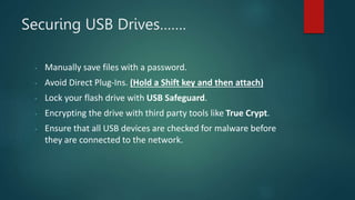 Securing USB Drives…….
- Manually save files with a password.
- Avoid Direct Plug-Ins. (Hold a Shift key and then attach)
- Lock your flash drive with USB Safeguard.
- Encrypting the drive with third party tools like True Crypt.
- Ensure that all USB devices are checked for malware before
they are connected to the network.
 