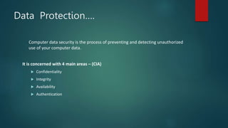 Data Protection….
Computer data security is the process of preventing and detecting unauthorized
use of your computer data.
It is concerned with 4 main areas – (CIA)
 Confidentiality
 Integrity
 Availability
 Authentication
 