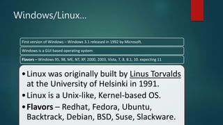 •Linux was originally built by Linus Torvalds
at the University of Helsinki in 1991.
•Linux is a Unix-like, Kernel-based OS.
•Flavors – Redhat, Fedora, Ubuntu,
Backtrack, Debian, BSD, Suse, Slackware.
Windows/Linux…
First version of Windows – Windows 3.1 released in 1992 by Microsoft.
Windows is a GUI based operating system
Flavors – Windows 95, 98, ME, NT, XP, 2000, 2003, Vista, 7, 8, 8.1, 10. expecting 11
 