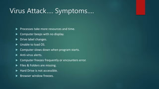 Virus Attack…. Symptoms….
 Processes take more resources and time.
 Computer beeps with no display.
 Drive label changes.
 Unable to load OS.
 Computer slows down when program starts.
 Anti-virus alerts.
 Computer freezes frequently or encounters error.
 Files & Folders are missing.
 Hard Drive is not accessible.
 Browser window freezes.
 