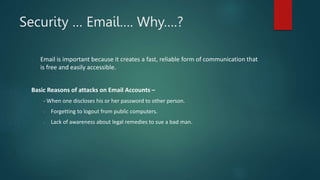 Security … Email…. Why….?
Email is important because it creates a fast, reliable form of communication that
is free and easily accessible.
Basic Reasons of attacks on Email Accounts –
- When one discloses his or her password to other person.
- Forgetting to logout from public computers.
- Lack of awareness about legal remedies to sue a bad man.
 
