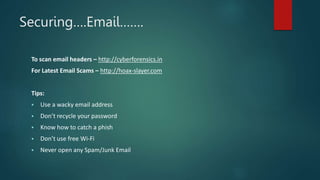 Securing….Email…….
To scan email headers – http://cyberforensics.in
For Latest Email Scams – http://hoax-slayer.com
Tips:
 Use a wacky email address
 Don’t recycle your password
 Know how to catch a phish
 Don’t use free Wi-Fi
 Never open any Spam/Junk Email
 