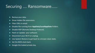 Securing …. Ransomware……
 Backup your data.
 Show hidden file extensions.
 Filter EXEs in email.
 Disable file running from AppData/LocalAppData Folders.
 Disable RDP (Remote Desktop Protocol).
 Patch or Update your software.
 Disconnect your Wi-Fi or unplug.
 Use System Restore to get back to a known clean state.
 Set the BIOS clock back.
 Google the leaked private key.
 