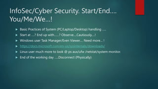InfoSec/Cyber Security. Start/End….
You/Me/We…!
 Basic Practices of System (PC/Laptop/Desktop) handling …..
 Start at ….? End up with……? Observe….Cautiously….!
 Windows user Task Manager/Even Viewer…. Need more… !
 https://docs.microsoft.com/en-us/sysinternals/downloads/
 Linux user much more to look @ ps aux/ufw /netstat/system monitor.
 End of the working day …..Disconnect (Physically)
 
