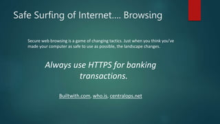 Safe Surfing of Internet…. Browsing
Secure web browsing is a game of changing tactics. Just when you think you’ve
made your computer as safe to use as possible, the landscape changes.
Always use HTTPS for banking
transactions.
Builtwith.com, who.is, centralops.net
 