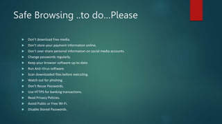 Safe Browsing ..to do…Please
 Don’t download free media.
 Don’t store your payment information online.
 Don’t over share personal information on social media accounts.
 Change passwords regularly.
 Keep your browser software up-to-date.
 Run Anti-Virus software.
 Scan downloaded files before executing.
 Watch out for phishing.
 Don’t Reuse Passwords.
 Use HTTPS for banking transactions.
 Read Privacy Policies.
 Avoid Public or Free Wi-Fi.
 Disable Stored Passwords.
 