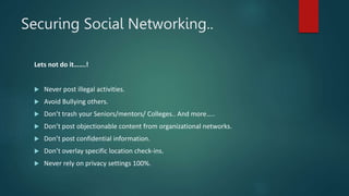Securing Social Networking..
Lets not do it…….!
 Never post illegal activities.
 Avoid Bullying others.
 Don’t trash your Seniors/mentors/ Colleges.. And more…..
 Don’t post objectionable content from organizational networks.
 Don’t post confidential information.
 Don’t overlay specific location check-ins.
 Never rely on privacy settings 100%.
 