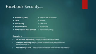 Facebook Security….
 Koobface (2009) – A Must see viral video
 Zeus – Botnet
 LikeJacking – Fake Likes
 Facebook Black – JS Malware
 Who Viewed Your profile? – Browser Hijacking
Security –
1. For Account Recovering - https://facebook.com/hacked
2. To Report anything - https://www.facebook.com/help/contact/
485974059259751
3. About Safety Check - https://www.facebook.com/about/safetycheck/
 