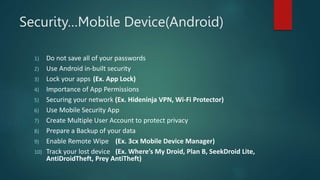 Security…Mobile Device(Android)
1) Do not save all of your passwords
2) Use Android in-built security
3) Lock your apps (Ex. App Lock)
4) Importance of App Permissions
5) Securing your network (Ex. Hideninja VPN, Wi-Fi Protector)
6) Use Mobile Security App
7) Create Multiple User Account to protect privacy
8) Prepare a Backup of your data
9) Enable Remote Wipe (Ex. 3cx Mobile Device Manager)
10) Track your lost device (Ex. Where’s My Droid, Plan B, SeekDroid Lite,
AntiDroidTheft, Prey AntiTheft)
 