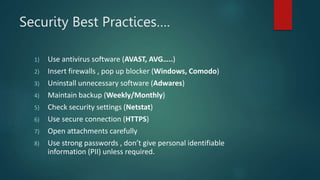 Security Best Practices….
1) Use antivirus software (AVAST, AVG…..)
2) Insert firewalls , pop up blocker (Windows, Comodo)
3) Uninstall unnecessary software (Adwares)
4) Maintain backup (Weekly/Monthly)
5) Check security settings (Netstat)
6) Use secure connection (HTTPS)
7) Open attachments carefully
8) Use strong passwords , don’t give personal identifiable
information (PII) unless required.
 