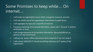 Some Promises to keep while…. On
internet….
1) I will make my organization secure while using given resources securely
2) I will not submit any of my organization information in public forum.
3) I will segregate my duty and social life on internet.
4) If anyone endorsing me to spread information, please don’t forward it without
verification or trust.
5) I will change password of my sensitive information (personal/official) on
domain of internet/Intranet.
6) I will put my system offline (disconnect form network) if I am not using it..
7) I will contact ISMO/ISO if I found something malacious to IT system of My
organization.
 