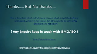 Thanks….. But No thanks….
The only system which is truly secure is one which is switched off and
unplugged ,when it is not in use. But otherwise to be safe is Pay
attention and Act smart.
{ Any Enquiry keep in touch with ISMO/ISO }
https://haryanaismo.gov.in
Information Security Management Office, Haryana
 