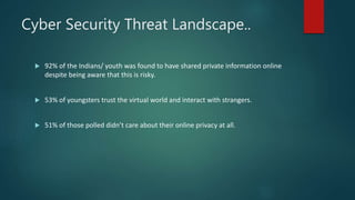 Cyber Security Threat Landscape..
 92% of the Indians/ youth was found to have shared private information online
despite being aware that this is risky.
 53% of youngsters trust the virtual world and interact with strangers.
 51% of those polled didn’t care about their online privacy at all.
 