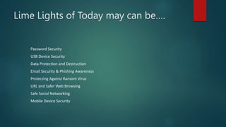 Lime Lights of Today may can be….
Password Security
USB Device Security
Data Protection and Destruction
Email Security & Phishing Awareness
Protecting Against Ransom Virus
URL and Safer Web Browsing
Safe Social Networking
Mobile Device Security
 
